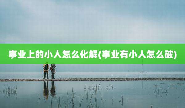 事业上的小人怎么化解(事业有小人怎么破)