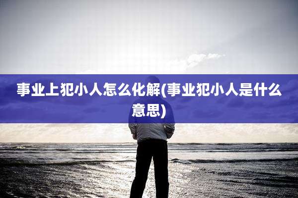 事业上犯小人怎么化解(事业犯小人是什么意思)