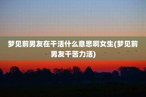 梦见前男友在干活什么意思啊女生(梦见前男友干苦力活)