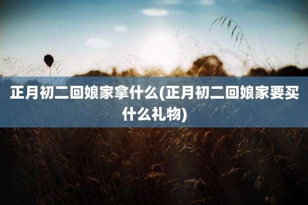 正月初二回娘家拿什么(正月初二回娘家要买什么礼物)