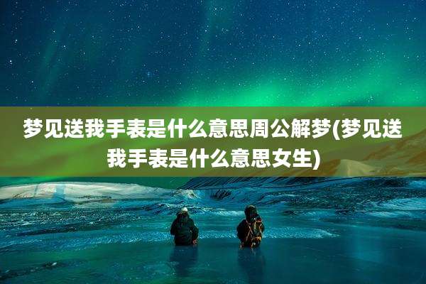 梦见送我手表是什么意思周公解梦(梦见送我手表是什么意思女生)