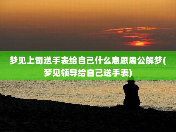 梦见上司送手表给自己什么意思周公解梦(梦见领导给自己送手表)