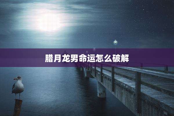 腊月龙男命运怎么破解