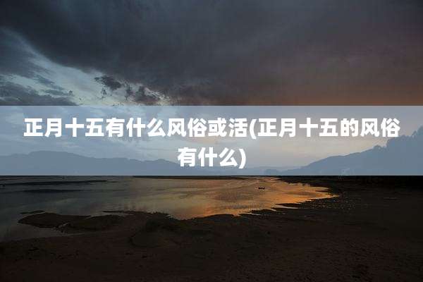 正月十五有什么风俗或活(正月十五的风俗有什么)