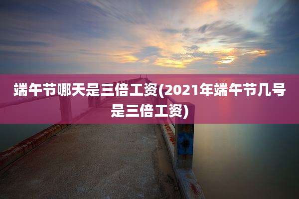 端午节哪天是三倍工资(2021年端午节几号是三倍工资)