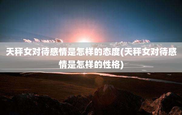 天秤女对待感情是怎样的态度(天秤女对待感情是怎样的性格)