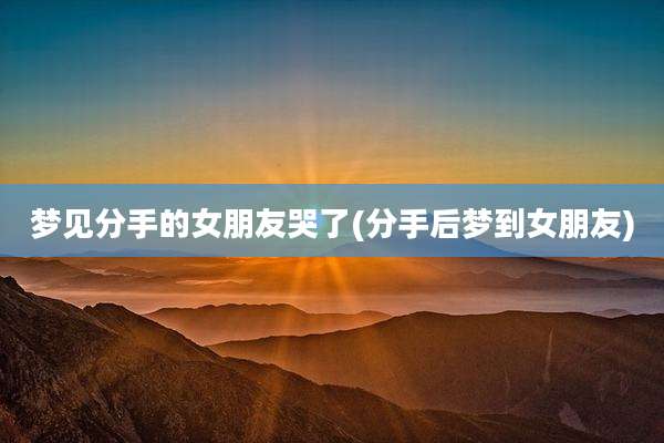 梦见分手的女朋友哭了(分手后梦到女朋友)
