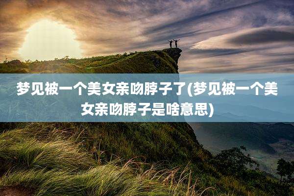 梦见被一个美女亲吻脖子了(梦见被一个美女亲吻脖子是啥意思)