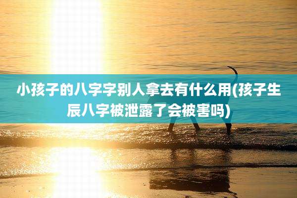 小孩子的八字字别人拿去有什么用(孩子生辰八字被泄露了会被害吗)