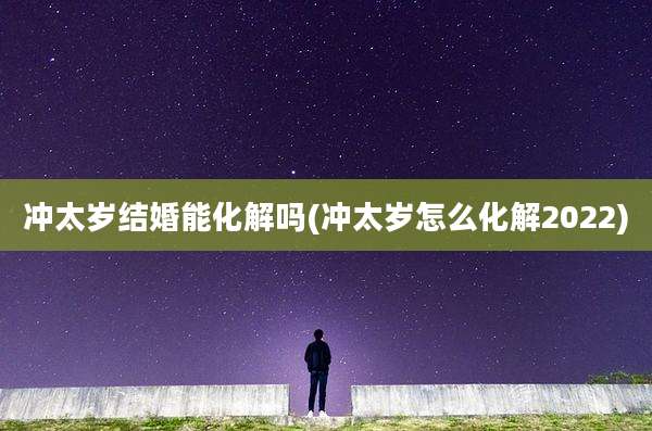 冲太岁结婚能化解吗(冲太岁怎么化解2022)