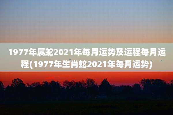 1977年属蛇2021年每月运势及运程每月运程(1977年生肖蛇2021年每月运势)