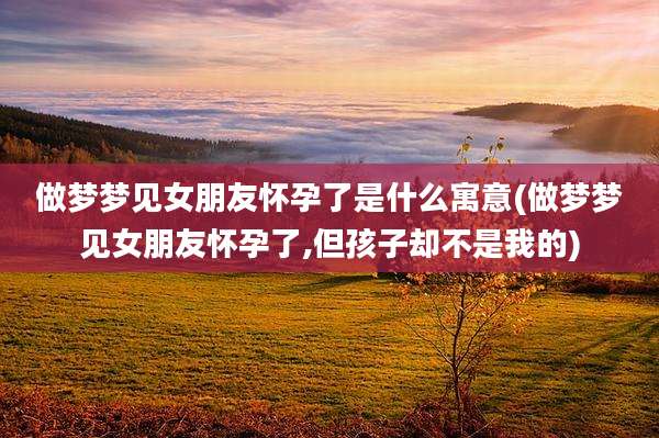 做梦梦见女朋友怀孕了是什么寓意(做梦梦见女朋友怀孕了,但孩子却不是我的)