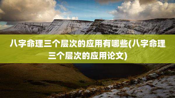 八字命理三个层次的应用有哪些(八字命理三个层次的应用论文)