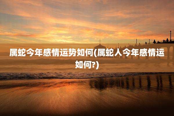 属蛇今年感情运势如何(属蛇人今年感情运如何?)