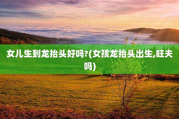女儿生到龙抬头好吗?(女孩龙抬头出生,旺夫吗)