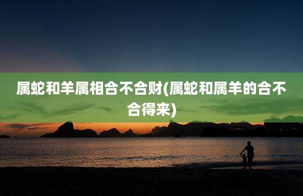 属蛇和羊属相合不合财(属蛇和属羊的合不合得来)
