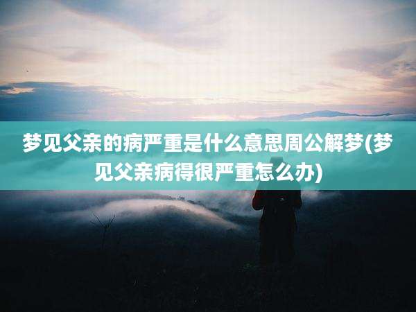 梦见父亲的病严重是什么意思周公解梦(梦见父亲病得很严重怎么办)