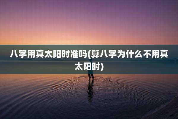 八字用真太阳时准吗(算八字为什么不用真太阳时)