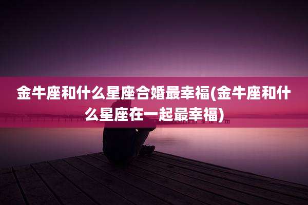 金牛座和什么星座合婚最幸福(金牛座和什么星座在一起最幸福)
