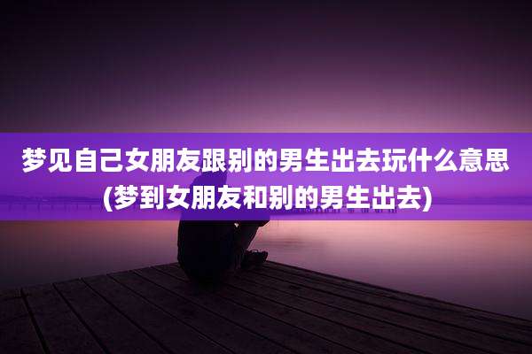 梦见自己女朋友跟别的男生出去玩什么意思(梦到女朋友和别的男生出去)