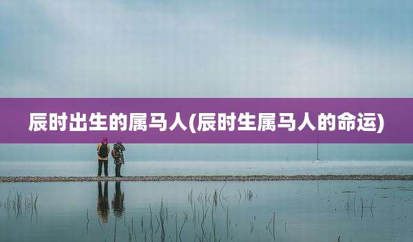 辰时出生的属马人(辰时生属马人的命运)