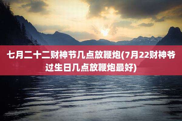 七月二十二财神节几点放鞭炮(7月22财神爷过生日几点放鞭炮最好)