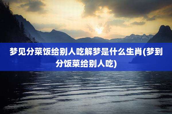 梦见分菜饭给别人吃解梦是什么生肖(梦到分饭菜给别人吃)