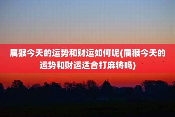 属猴今天的运势和财运如何呢(属猴今天的运势和财运适合打麻将吗)