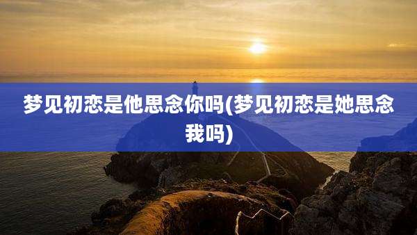 梦见初恋是他思念你吗(梦见初恋是她思念我吗)