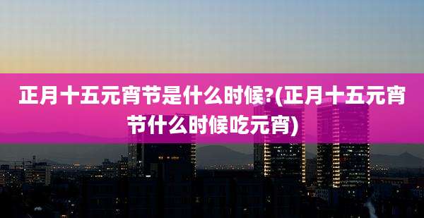 正月十五元宵节是什么时候?(正月十五元宵节什么时候吃元宵)