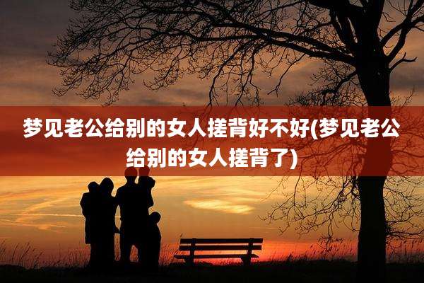 梦见老公给别的女人搓背好不好(梦见老公给别的女人搓背了)