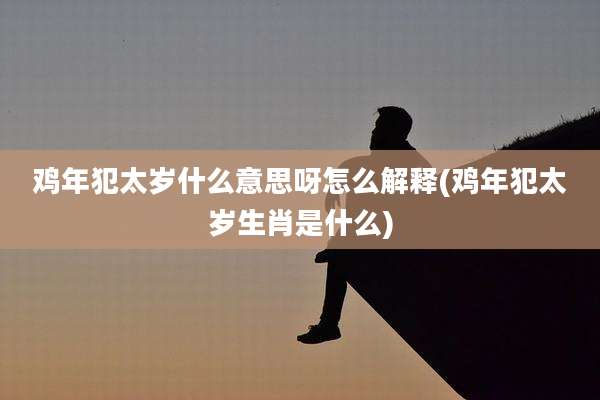 鸡年犯太岁什么意思呀怎么解释(鸡年犯太岁生肖是什么)