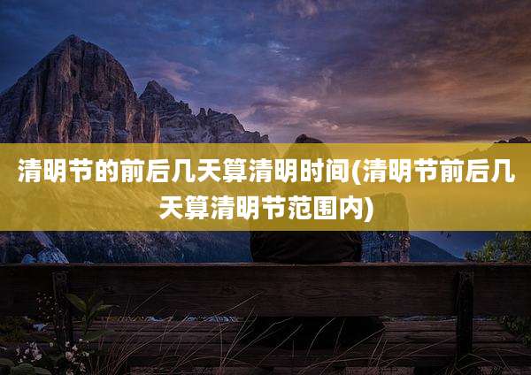 清明节的前后几天算清明时间(清明节前后几天算清明节范围内)