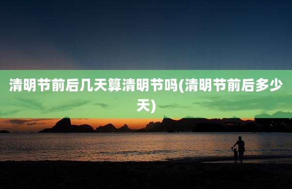 清明节前后几天算清明节吗(清明节前后多少天)