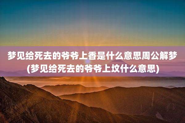 梦见给死去的爷爷上香是什么意思周公解梦(梦见给死去的爷爷上坟什么意思)