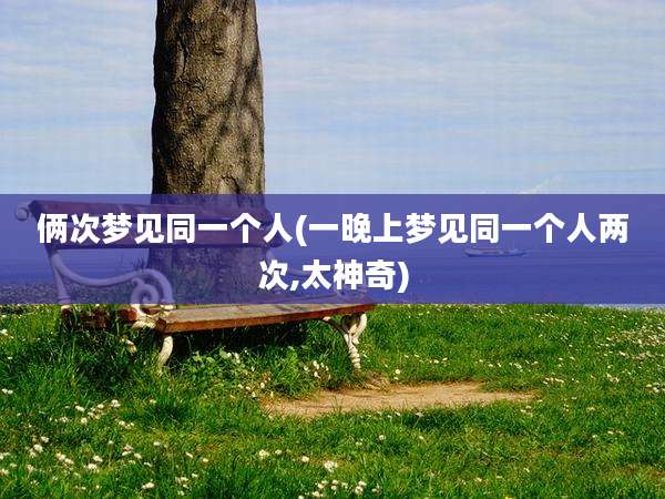 俩次梦见同一个人(一晚上梦见同一个人两次,太神奇)