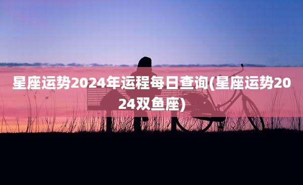 星座运势2024年运程每日查询(星座运势2024双鱼座)