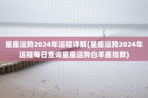 星座运势2024年运程详解(星座运势2024年运程每日查询星座运势白羊座指数)