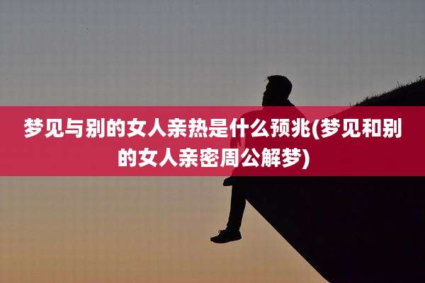 梦见与别的女人亲热是什么预兆(梦见和别的女人亲密周公解梦)