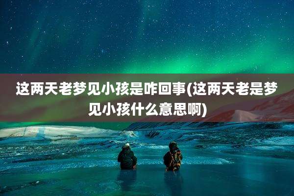 这两天老梦见小孩是咋回事(这两天老是梦见小孩什么意思啊)