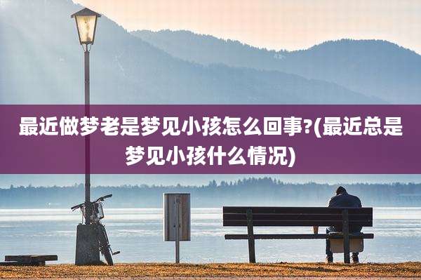 最近做梦老是梦见小孩怎么回事?(最近总是梦见小孩什么情况)