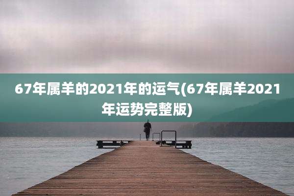 67年属羊的2021年的运气(67年属羊2021年运势完整版)