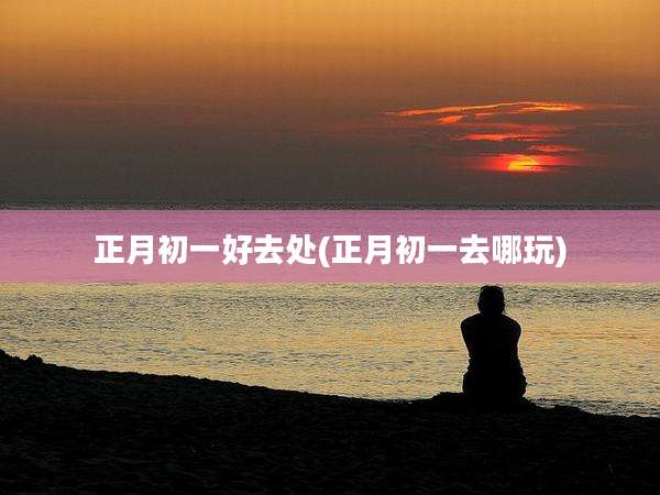 正月初一好去处(正月初一去哪玩)
