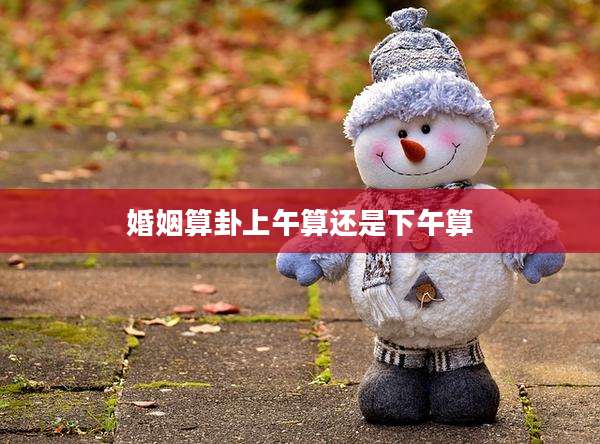 婚姻算卦上午算还是下午算