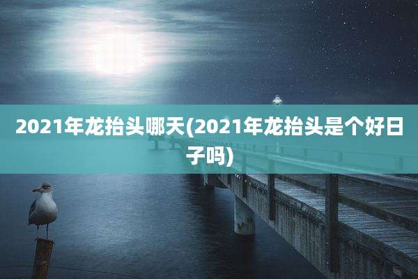 2021年龙抬头哪天(2021年龙抬头是个好日子吗)