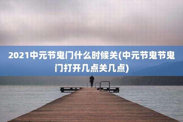 2021中元节鬼门什么时候关(中元节鬼节鬼门打开几点关几点)