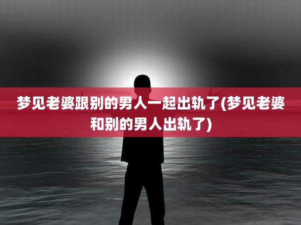 梦见老婆跟别的男人一起出轨了(梦见老婆和别的男人出轨了)