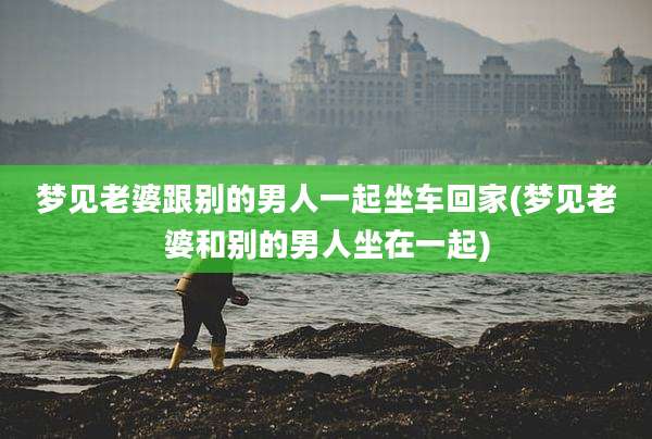梦见老婆跟别的男人一起坐车回家(梦见老婆和别的男人坐在一起)