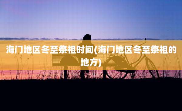 海门地区冬至祭祖时间(海门地区冬至祭祖的地方)