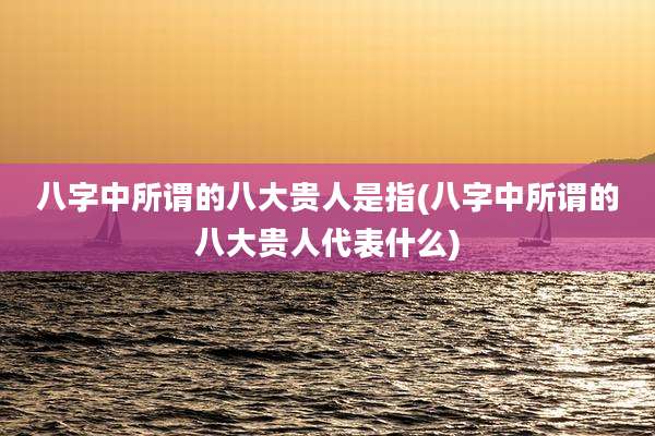 八字中所谓的八大贵人是指(八字中所谓的八大贵人代表什么)